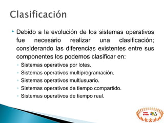  Debido a la evolución de los sistemas operativos
fue necesario realizar una clasificación;
considerando las diferencias existentes entre sus
componentes los podemos clasificar en:
◦ Sistemas operativos por lotes.
◦ Sistemas operativos multiprogramación.
◦ Sistemas operativos multiusuario.
◦ Sistemas operativos de tiempo compartido.
◦ Sistemas operativos de tiempo real.
 