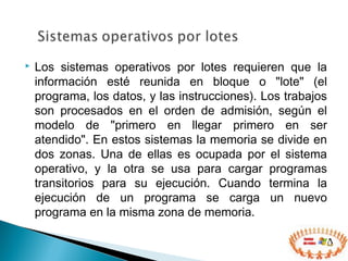  Los sistemas operativos por lotes requieren que la
información esté reunida en bloque o "lote" (el
programa, los datos, y las instrucciones). Los trabajos
son procesados en el orden de admisión, según el
modelo de "primero en llegar primero en ser
atendido". En estos sistemas la memoria se divide en
dos zonas. Una de ellas es ocupada por el sistema
operativo, y la otra se usa para cargar programas
transitorios para su ejecución. Cuando termina la
ejecución de un programa se carga un nuevo
programa en la misma zona de memoria.
 