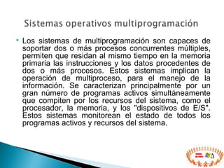  Los sistemas de multiprogramación son capaces de
soportar dos o más procesos concurrentes múltiples,
permiten que residan al mismo tiempo en la memoria
primaria las instrucciones y los datos procedentes de
dos o más procesos. Estos sistemas implican la
operación de multiproceso, para el manejo de la
información. Se caracterizan principalmente por un
gran número de programas activos simultáneamente
que compiten por los recursos del sistema, como el
procesador, la memoria, y los "dispositivos de E/S".
Estos sistemas monitorean el estado de todos los
programas activos y recursos del sistema.
 