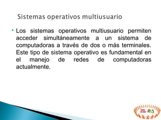  Los sistemas operativos multiusuario permiten
acceder simultáneamente a un sistema de
computadoras a través de dos o más terminales.
Este tipo de sistema operativo es fundamental en
el manejo de redes de computadoras
actualmente.
 