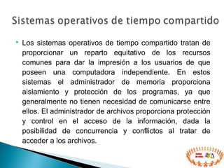  Los sistemas operativos de tiempo compartido tratan de
proporcionar un reparto equitativo de los recursos
comunes para dar la impresión a los usuarios de que
poseen una computadora independiente. En estos
sistemas el administrador de memoria proporciona
aislamiento y protección de los programas, ya que
generalmente no tienen necesidad de comunicarse entre
ellos. El administrador de archivos proporciona protección
y control en el acceso de la información, dada la
posibilidad de concurrencia y conflictos al tratar de
acceder a los archivos.
 