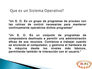 “Un S. O. Es un grupo de programas de proceso con
las rutinas de control necesarias para mantener
continuamente operativos dichos programas”
“Un S. O. Es un conjunto de programas de
computadora destinado a permitir una administración
eficaz de sus recursos. Comienza a trabajar cuando
se enciende el computador, y gestiona el hardware de
la máquina desde los niveles más básicos,
permitiendo también la interacción con el usuario.”
 
