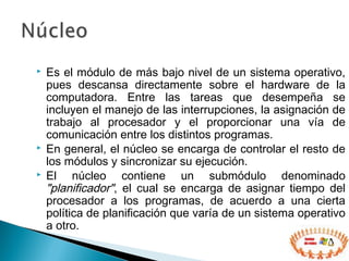  Es el módulo de más bajo nivel de un sistema operativo,
pues descansa directamente sobre el hardware de la
computadora. Entre las tareas que desempeña se
incluyen el manejo de las interrupciones, la asignación de
trabajo al procesador y el proporcionar una vía de
comunicación entre los distintos programas.
 En general, el núcleo se encarga de controlar el resto de
los módulos y sincronizar su ejecución.
 El núcleo contiene un submódulo denominado
"planificador", el cual se encarga de asignar tiempo del
procesador a los programas, de acuerdo a una cierta
política de planificación que varía de un sistema operativo
a otro.
 