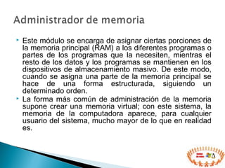  Este módulo se encarga de asignar ciertas porciones de
la memoria principal (RAM) a los diferentes programas o
partes de los programas que la necesiten, mientras el
resto de los datos y los programas se mantienen en los
dispositivos de almacenamiento masivo. De este modo,
cuando se asigna una parte de la memoria principal se
hace de una forma estructurada, siguiendo un
determinado orden.
 La forma más común de administración de la memoria
supone crear una memoria virtual; con este sistema, la
memoria de la computadora aparece, para cualquier
usuario del sistema, mucho mayor de lo que en realidad
es.
 