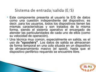  Este componente presenta al usuario la E/S de datos
como una cuestión independiente del dispositivo; es
decir, para los usuarios, todos los dispositivos tienen las
mismas características y son tratados de la misma
forma, siendo el sistema operativo el encargado de
atender las particularidades de cada uno de ellos (como
su velocidad de operación).
 Una técnica muy común, especialmente en salida, es el
uso de "spoolers". Los datos de salida se almacenan
de forma temporal en una cola situada en un dispositivo
de almacenamiento masivo (el spool), hasta que el
dispositivo periférico requerido se encuentre libre.
 