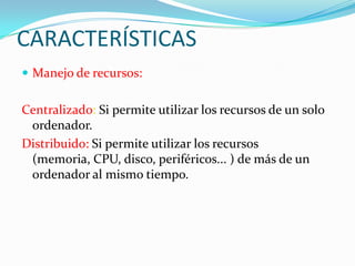CARACTERÍSTICAS
 Manejo de recursos:
Centralizado: Si permite utilizar los recursos de un solo
ordenador.
Distribuido: Si permite utilizar los recursos
(memoria, CPU, disco, periféricos... ) de más de un
ordenador al mismo tiempo.
 
