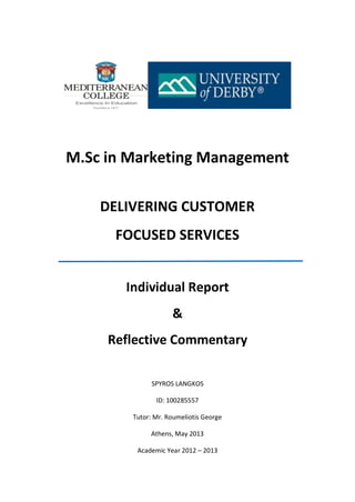 M.Sc in Marketing Management
DELIVERING CUSTOMER
FOCUSED SERVICES
Individual Report
&
Reflective Commentary
SPYROS LANGKOS
ID: 100285557
Tutor: Mr. Roumeliotis George
Athens, May 2013
Academic Year 2012 – 2013
 