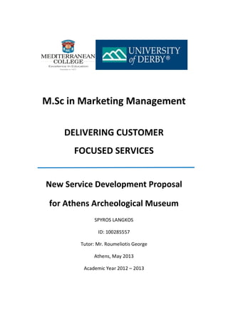 M.Sc in Marketing Management
DELIVERING CUSTOMER
FOCUSED SERVICES
New Service Development Proposal
for Athens Archeological Museum
SPYROS LANGKOS
ID: 100285557
Tutor: Mr. Roumeliotis George
Athens, May 2013
Academic Year 2012 – 2013
 