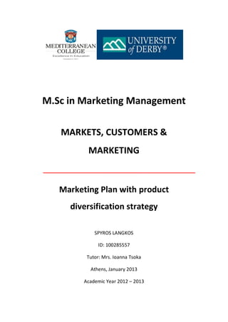 M.Sc in Marketing Management
MARKETS, CUSTOMERS &
MARKETING
Marketing Plan with product
diversification strategy
SPYROS LANGKOS
ID: 100285557
Tutor: Mrs. Ioanna Tsoka
Athens, January 2013
Academic Year 2012 – 2013
 