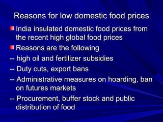 Reasons for low domestic food pricesReasons for low domestic food prices
India insulated domestic food prices fromIndia insulated domestic food prices from
the recent high global food pricesthe recent high global food prices
Reasons are the followingReasons are the following
-- high oil and fertilizer subsidies-- high oil and fertilizer subsidies
-- Duty cuts, export bans-- Duty cuts, export bans
-- Administrative measures on hoarding, ban-- Administrative measures on hoarding, ban
on futures marketson futures markets
-- Procurement, buffer stock and public-- Procurement, buffer stock and public
distribution of fooddistribution of food
 