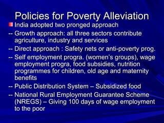 Policies for Poverty AlleviationPolicies for Poverty Alleviation
India adopted two pronged approachIndia adopted two pronged approach
-- Growth approach: all three sectors contribute-- Growth approach: all three sectors contribute
agriculture, industry and servicesagriculture, industry and services
-- Direct approach : Safety nets or anti-poverty prog.-- Direct approach : Safety nets or anti-poverty prog.
-- Self employment progra. (women’s groups), wage-- Self employment progra. (women’s groups), wage
employment progra, food subsidies, nutritionemployment progra, food subsidies, nutrition
programmes for children, old age and maternityprogrammes for children, old age and maternity
benefitsbenefits
-- Public Distribution System – Subsidized food-- Public Distribution System – Subsidized food
-- National Rural Employment Guarantee Scheme-- National Rural Employment Guarantee Scheme
(NREGS) – Giving 100 days of wage employment(NREGS) – Giving 100 days of wage employment
to the poorto the poor
 