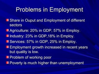 Problems in EmploymentProblems in Employment
Share in Ouput and Employment of differentShare in Ouput and Employment of different
sectorssectors
Agriculture: 20% in GDP, 57% in Employ.Agriculture: 20% in GDP, 57% in Employ.
Industry: 23% in GDP,18% in Employ.Industry: 23% in GDP,18% in Employ.
Services: 57% in GDP, 25% in Employ.Services: 57% in GDP, 25% in Employ.
Employment growth increased in recent yearsEmployment growth increased in recent years
but quality is low.but quality is low.
Problem of working poorProblem of working poor
Poverty is much higher than unemploymentPoverty is much higher than unemployment
 