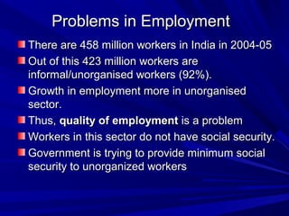 Problems in EmploymentProblems in Employment
There are 458 million workers in India in 2004-05There are 458 million workers in India in 2004-05
Out of this 423 million workers areOut of this 423 million workers are
informal/unorganised workers (92%).informal/unorganised workers (92%).
Growth in employment more in unorganisedGrowth in employment more in unorganised
sector.sector.
Thus,Thus, quality of employmentquality of employment is a problemis a problem
Workers in this sector do not have social security.Workers in this sector do not have social security.
Government is trying to provide minimum socialGovernment is trying to provide minimum social
security to unorganized workerssecurity to unorganized workers
 
