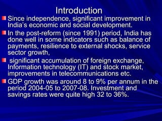 IntroductionIntroduction
Since independence, significant improvement inSince independence, significant improvement in
India’s economic and social development.India’s economic and social development.
In the post-reform (since 1991) period, India hasIn the post-reform (since 1991) period, India has
done well in some indicators such as balance ofdone well in some indicators such as balance of
payments, resilience to external shocks, servicepayments, resilience to external shocks, service
sector growth,sector growth,
significant accumulation of foreign exchange,significant accumulation of foreign exchange,
Information technology (IT) and stock market,Information technology (IT) and stock market,
improvements in telecommunications etc.improvements in telecommunications etc.
GDP growth was around 8 to 9% per annum in theGDP growth was around 8 to 9% per annum in the
period 2004-05 to 2007-08. Investment andperiod 2004-05 to 2007-08. Investment and
savings rates were quite high 32 to 36%.savings rates were quite high 32 to 36%.
 