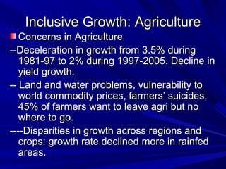 Inclusive Growth: AgricultureInclusive Growth: Agriculture
Concerns in AgricultureConcerns in Agriculture
--Deceleration in growth from 3.5% during--Deceleration in growth from 3.5% during
1981-97 to 2% during 1997-2005. Decline in1981-97 to 2% during 1997-2005. Decline in
yield growth.yield growth.
-- Land and water problems, vulnerability to-- Land and water problems, vulnerability to
world commodity prices, farmers’ suicides,world commodity prices, farmers’ suicides,
45% of farmers want to leave agri but no45% of farmers want to leave agri but no
where to go.where to go.
----Disparities in growth across regions and----Disparities in growth across regions and
crops: growth rate declined more in rainfedcrops: growth rate declined more in rainfed
areas.areas.
 