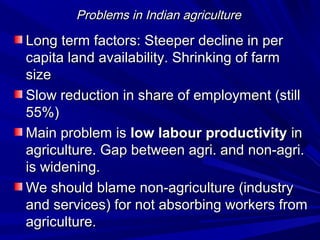 Problems in Indian agricultureProblems in Indian agriculture
Long term factors: Steeper decline in perLong term factors: Steeper decline in per
capita land availability. Shrinking of farmcapita land availability. Shrinking of farm
sizesize
Slow reduction in share of employment (stillSlow reduction in share of employment (still
55%)55%)
Main problem isMain problem is low labour productivitylow labour productivity inin
agriculture. Gap between agri. and non-agri.agriculture. Gap between agri. and non-agri.
is widening.is widening.
We should blame non-agriculture (industryWe should blame non-agriculture (industry
and services) for not absorbing workers fromand services) for not absorbing workers from
agriculture.agriculture.
 