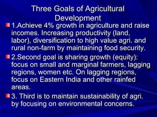 Three Goals of AgriculturalThree Goals of Agricultural
DevelopmentDevelopment
1.Achieve 4% growth in agriculture and raise1.Achieve 4% growth in agriculture and raise
incomes. Increasing productivity (land,incomes. Increasing productivity (land,
labor), diversification to high value agri. andlabor), diversification to high value agri. and
rural non-farm by maintaining food security.rural non-farm by maintaining food security.
2.Second goal is sharing growth (equity):2.Second goal is sharing growth (equity):
focus on small and marginal farmers, laggingfocus on small and marginal farmers, lagging
regions, women etc. On lagging regions,regions, women etc. On lagging regions,
focus on Eastern India and other rainfedfocus on Eastern India and other rainfed
areas.areas.
3. Third is to maintain sustainability of agri.3. Third is to maintain sustainability of agri.
by focusing on environmental concerns.by focusing on environmental concerns.
 