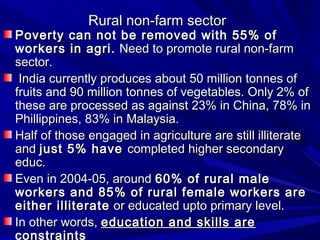 Rural non-farm sectorRural non-farm sector
Poverty can not be removed with 55% ofPoverty can not be removed with 55% of
workers in agri.workers in agri. Need to promote rural non-farmNeed to promote rural non-farm
sector.sector.
India currently produces about 50 million tonnes ofIndia currently produces about 50 million tonnes of
fruits and 90 million tonnes of vegetables. Only 2% offruits and 90 million tonnes of vegetables. Only 2% of
these are processed as against 23% in China, 78% inthese are processed as against 23% in China, 78% in
Phillippines, 83% in Malaysia.Phillippines, 83% in Malaysia.
Half of those engaged in agriculture are still illiterateHalf of those engaged in agriculture are still illiterate
andand just 5% havejust 5% have completed higher secondarycompleted higher secondary
educ.educ.
Even in 2004-05, aroundEven in 2004-05, around 60% of rural male60% of rural male
workers and 85% of rural female workers areworkers and 85% of rural female workers are
either illiterateeither illiterate or educated upto primary level.or educated upto primary level.
In other words,In other words, education and skills areeducation and skills are
constraints
 