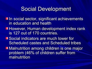 Social DevelopmentSocial Development
In social sector, significant achievementsIn social sector, significant achievements
in education and healthin education and health
However, Human development index rankHowever, Human development index rank
is 127 out of 170 countries.is 127 out of 170 countries.
Social indicators are much lower forSocial indicators are much lower for
Scheduled castes and Scheduled tribesScheduled castes and Scheduled tribes
Malnutrition among children is one majorMalnutrition among children is one major
problem (46% of children suffer fromproblem (46% of children suffer from
malnutritionmalnutrition
 