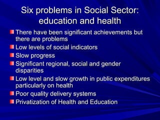 Six problems in Social Sector:Six problems in Social Sector:
education and healtheducation and health
There have been significant achievements butThere have been significant achievements but
there are problemsthere are problems
Low levels of social indicatorsLow levels of social indicators
Slow progressSlow progress
Significant regional, social and genderSignificant regional, social and gender
disparitiesdisparities
Low level and slow growth in public expendituresLow level and slow growth in public expenditures
particularly on healthparticularly on health
Poor quality delivery systemsPoor quality delivery systems
Privatization of Health and EducationPrivatization of Health and Education
 