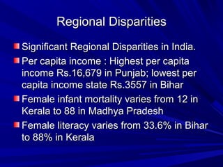 Regional DisparitiesRegional Disparities
Significant Regional Disparities in India.Significant Regional Disparities in India.
Per capita income : Highest per capitaPer capita income : Highest per capita
income Rs.16,679 in Punjab; lowest perincome Rs.16,679 in Punjab; lowest per
capita income state Rs.3557 in Biharcapita income state Rs.3557 in Bihar
Female infant mortality varies from 12 inFemale infant mortality varies from 12 in
Kerala to 88 in Madhya PradeshKerala to 88 in Madhya Pradesh
Female literacy varies from 33.6% in BiharFemale literacy varies from 33.6% in Bihar
to 88% in Keralato 88% in Kerala
 