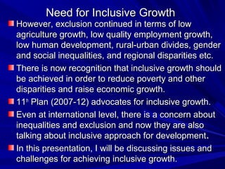 Need for Inclusive GrowthNeed for Inclusive Growth
However, exclusion continued in terms of lowHowever, exclusion continued in terms of low
agriculture growth, low quality employment growth,agriculture growth, low quality employment growth,
low human development, rural-urban divides, genderlow human development, rural-urban divides, gender
and social inequalities, and regional disparities etc.and social inequalities, and regional disparities etc.
There is now recognition that inclusive growth shouldThere is now recognition that inclusive growth should
be achieved in order to reduce poverty and otherbe achieved in order to reduce poverty and other
disparities and raise economic growth.disparities and raise economic growth.
1111thth
Plan (2007-12) advocates for inclusive growth.Plan (2007-12) advocates for inclusive growth.
Even at international level, there is a concern aboutEven at international level, there is a concern about
inequalities and exclusion and now they are alsoinequalities and exclusion and now they are also
talking about inclusive approach for developmenttalking about inclusive approach for development..
In this presentation, I will be discussing issues andIn this presentation, I will be discussing issues and
challenges for achieving inclusive growth.challenges for achieving inclusive growth.
 
