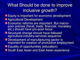 What Should be done to improveWhat Should be done to improve
inclusive growth?inclusive growth?
Equity is important for economic developmentEquity is important for economic development
Agricultural DevelopmentAgricultural Development
Economic reforms are important. But macro-Economic reforms are important. But macro-
poor policies (fiscal, trade, financial, monetarypoor policies (fiscal, trade, financial, monetary
etc.) should have pro-poor focusetc.) should have pro-poor focus
Structural change should have followedStructural change should have followed
agriculture-industry-services sequenceagriculture-industry-services sequence
Development of manufacturing sector isDevelopment of manufacturing sector is
important for creation of productive employmentimportant for creation of productive employment
Equality of opportunities (education)Equality of opportunities (education)
South East Asian and East Asian experienceSouth East Asian and East Asian experience
 