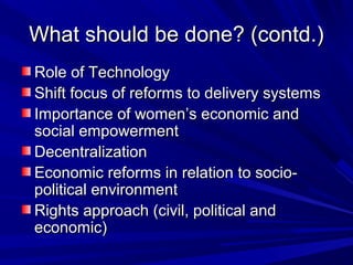 What should be done? (contd.)What should be done? (contd.)
Role of TechnologyRole of Technology
Shift focus of reforms to delivery systemsShift focus of reforms to delivery systems
Importance of women’s economic andImportance of women’s economic and
social empowermentsocial empowerment
DecentralizationDecentralization
Economic reforms in relation to socio-Economic reforms in relation to socio-
political environmentpolitical environment
Rights approach (civil, political andRights approach (civil, political and
economic)economic)
 