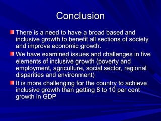 ConclusionConclusion
There is a need to have a broad based andThere is a need to have a broad based and
inclusive growth to benefit all sections of societyinclusive growth to benefit all sections of society
and improve economic growth.and improve economic growth.
We have examined issues and challenges in fiveWe have examined issues and challenges in five
elements of inclusive growth (poverty andelements of inclusive growth (poverty and
employment, agriculture, social sector, regionalemployment, agriculture, social sector, regional
disparities and environment)disparities and environment)
It is more challenging for the country to achieveIt is more challenging for the country to achieve
inclusive growth than getting 8 to 10 per centinclusive growth than getting 8 to 10 per cent
growth in GDPgrowth in GDP
 