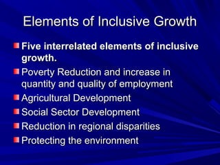 Elements of Inclusive GrowthElements of Inclusive Growth
Five interrelated elements of inclusiveFive interrelated elements of inclusive
growth.growth.
Poverty Reduction and increase inPoverty Reduction and increase in
quantity and quality of employmentquantity and quality of employment
Agricultural DevelopmentAgricultural Development
Social Sector DevelopmentSocial Sector Development
Reduction in regional disparitiesReduction in regional disparities
Protecting the environmentProtecting the environment
 