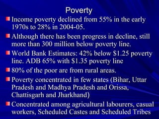 PovertyPoverty
Income poverty declined from 55% in the earlyIncome poverty declined from 55% in the early
1970s to 28% in 2004-05.1970s to 28% in 2004-05.
Although there has been progress in decline, stillAlthough there has been progress in decline, still
more than 300 million below poverty line.more than 300 million below poverty line.
World Bank Estimates: 42% below $1.25 povertyWorld Bank Estimates: 42% below $1.25 poverty
line. ADB 65% with $1.35 poverty lineline. ADB 65% with $1.35 poverty line
80% of the poor are from rural areas.80% of the poor are from rural areas.
Poverty concentrated in few states (Bihar, UttarPoverty concentrated in few states (Bihar, Uttar
Pradesh and Madhya Pradesh and Orissa,Pradesh and Madhya Pradesh and Orissa,
Chattisgarh and JharkhandChattisgarh and Jharkhand))
Concentrated among agricultural labourers, casualConcentrated among agricultural labourers, casual
workers, Scheduled Castes and Scheduled Tribesworkers, Scheduled Castes and Scheduled Tribes
 