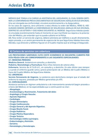 Adeslas Extra
14 Cláusulas Descriptivas de Cobertura
MÉDICO QUE TENGA A SU CARGO LA ASISTENCIA DEL ASEGURADO, EL CUAL DEBERÁ OBTE-
NER LA CONFORMIDAD PREVIA DOCUMENTADA DE SEGURCAIXA ADESLAS EN SUS OFICINAS.
Una vez otorgada esa conformidad, vinculará económicamente a la Aseguradora.
En los casos de urgencia, será suficiente a estos efectos la orden del Médico, PERO EL ASE-
GURADO DEBERÁ OBTENER LA CONFORMIDAD DE SEGURCAIXA ADESLAS EN SUS OFICINAS,
DENTRO DE LAS SETENTA Y DOS HORAS SIGUIENTES AL INGRESO. SegurCaixa Adeslas queda-
rá vinculada económicamente hasta el momento en que manifieste sus reparos a la prescrip-
ción del Médico, por entender que no queda cubierta en la Póliza.
3.5. Para recibir un servicio de urgencia, deberá solicitarse por teléfono o acudir directamente,
según proceda, a un centro permanente de urgencia de los que SegurCaixa Adeslas tiene esta-
blecidos, cuya dirección y teléfono figuran en el Cuadro impreso que se entrega al Asegurado.
4) Cartera de servicios con cobertura
LAS PRESTACIONES SANITARIAS CUYO COSTE ECONÓMICO SE ENCUENTRA CUBIERTO POR
ESTA PÓLIZA SON LAS CORRESPONDIENTES A LAS SIGUIENTES ESPECIALIDADES:
4.1. MEDICINA PRIMARIA
Medicina General. Asistencia en consulta y a domicilio.
Pediatría, Neonatología y Puericultura: Para niños menores de catorce años.
Enfermería. Servicio de A.T.S./D.U.E., en consulta y a domicilio. En este último caso siempre
y cuando el enfermo guarde cama y previa prescripción de un Médico del Cuadro Médico o
fuera del Cuadro Médico de SegurCaixa Adeslas.
4.2. URGENCIAS
Servicio Permanente de Urgencia. La asistencia será domiciliaria siempre que el estado del
enfermo lo requiera, prestada por Médico generalista y/o ATS.
4.3. ESPECIALIDADES
Asistencia sanitaria en régimen ambulatorio o de internamiento sanatorial (según proceda a
criterio del Médico), en las especialidades que a continuación se citan:
- Alergología.
- Anestesiología y Reanimación, Tratamiento del dolor.
- Angiología y Cirugía Vascular.
- Aparato Digestivo.
- Cardiología.
- Cirugía Artroscópica.
- Cirugía Cardiovascular.
- Cirugía General y del Aparato Digestivo.
- Cirugía Maxilo-Facial.
- Cirugía Pediátrica.
- Cirugía Plástica Reparadora.
- Cirugía Torácica.
- Dermatología médico quirúrgica.
- Endocrinología y Nutrición.
- Geriatría.
- Hematología y Hemoterapia.
 