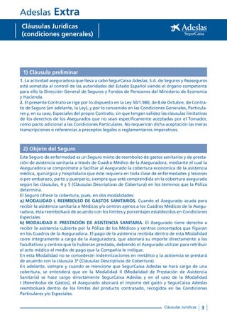 3Cláusulas Jurídicas
Adeslas Extra
Cláusulas Jurídicas
(condiciones generales)
1) Cláusula preliminar
1. La actividad aseguradora que lleva a cabo SegurCaixa Adeslas, S.A. de Seguros y Reaseguros
está sometida al control de las autoridades del Estado Español siendo el órgano competente
para ello la Dirección General de Seguros y Fondos de Pensiones del Ministerio de Economía
y Hacienda.
2. El presente Contrato se rige por lo dispuesto en la Ley 50/1.980, de 8 de Octubre, de Contra-
to de Seguro (en adelante, la Ley), y por lo convenido en las Condiciones Generales, Particula-
res y, en su caso, Especiales del propio Contrato, sin que tengan validez las cláusulas limitativas
de los derechos de los Asegurados que no sean específicamente aceptadas por el Tomador,
como pacto adicional a las Condiciones Particulares. No requerirán dicha aceptación las meras
transcripciones o referencias a preceptos legales o reglamentarios imperativos.
2) Objeto del Seguro
Este Seguro de enfermedad es un Seguro mixto de reembolso de gastos sanitarios y de presta-
ción de asistencia sanitaria a través de Cuadro Médico de la Aseguradora, mediante el cual la
Aseguradora se compromete a facilitar al Asegurado la cobertura económica de la asistencia
médica, quirúrgica y hospitalaria que éste requiera en toda clase de enfermedades y lesiones
o por embarazo, parto y puerperio, siempre que esté comprendida en la cobertura asegurada
según las cláusulas, 4 y 5 (Cláusulas Descriptivas de Cobertura) en los términos que la Póliza
determina.
El Seguro ofrece la cobertura, pues, en dos modalidades:
a) MODALIDAD I. REEMBOLSO DE GASTOS SANITARIOS. Cuando el Asegurado acuda para
recibir la asistencia sanitaria a Médicos y/o centros ajenos a los Cuadros Médicos de la Asegu-
radora, ésta reembolsará de acuerdo con los límites y porcentajes establecidos en Condiciones
Especiales.
b) MODALIDAD II. PRESTACIÓN DE ASISTENCIA SANITARIA. El Asegurado tiene derecho a
recibir la asistencia cubierta por la Póliza de los Médicos y centros concertados que figuran
en los Cuadros de la Aseguradora. El pago de la asistencia recibida dentro de esta Modalidad
corre íntegramente a cargo de la Aseguradora, que abonará su importe directamente a los
facultativos y centros que la hubieran prestado, debiendo el Asegurado utilizar para retribuir
el acto médico el medio de pago que la Compañía le indique.
En esta Modalidad no se concederán indemnizaciones en metálico y la asistencia se prestará
de acuerdo con la cláusula 3ª (Cláusulas Descriptivas de Cobertura).
En adelante, siempre y cuando se mencione que SegurCaixa Adeslas se hará cargo de una
cobertura, se entenderá que en la Modalidad II (Modalidad de Prestación de Asistencia
Sanitaria) se hace cargo directamente SegurCaixa Adeslas y en el caso de la Modalidad
I (Reembolso de Gastos), el Asegurado abonará el importe del gasto y SegurCaixa Adeslas
reembolsará dentro de los límites del producto contratado, recogidos en las Condiciones
Particulares y/o Especiales.
 