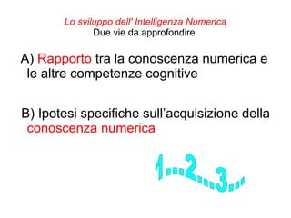 Lo sviluppo dell' Intelligenza Numerica
Due vie da approfondire
A) Rapporto tra la conoscenza numerica e
le altre competenze cognitive
B) Ipotesi specifiche sull’acquisizione della
conoscenza numerica
 