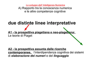 Lo sviluppo dell' Intelligenza Numerica
A) Rapporto tra la conoscenza numerica
e le altre competenze cognitive
due distinte linee interpretative
A1 - la prospettiva piagetiana e neo-piagetiana:
Le teorie di Piaget
A2 - la prospettiva assunta dalle ricerche
contemporanee, l’interdipendenza cognitiva dei sistemi
di elaborazione dei numeri e del linguaggio
 