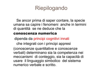 Riepilogando
Se ancor prima di saper contare, la specie
umana sa capire i fenomeni anche in termini
di quantità se ne deduce che la
conoscenza numerica
dipenda da principi cognitivi innati
che integrati con i principi appresi
(conoscenze quantitative e conoscenze
verbali) determinano sia la competenza nei
meccanismi di conteggio, sia la capacità di
usare il linguaggio simbolico del sistema
numerico verbale e scritto.
 
