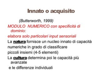 (Butterworth, 1999)
MODULO NUMERICO con specificità di
dominio:
elabora solo particolari input sensoriali
La natura fornisce un nucleo innato di capacità
numeriche in grado di classificare
piccoli insiemi (4-5 elementi)
La cultura determina poi le capacità più
avanzate
e le differenze individuali
Innato o acquisito
 