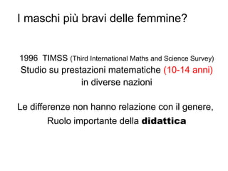 I maschi più bravi delle femmine?
1996 TIMSS (Third International Maths and Science Survey)
Studio su prestazioni matematiche (10-14 anni)
in diverse nazioni
Le differenze non hanno relazione con il genere,
Ruolo importante della didattica
 