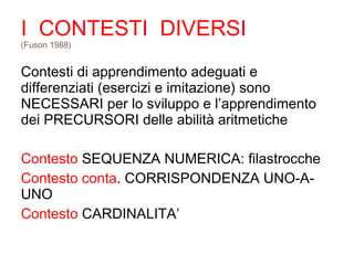 I CONTESTI DIVERSI
(Fuson 1988)
Contesti di apprendimento adeguati e
differenziati (esercizi e imitazione) sono
NECESSARI per lo sviluppo e l’apprendimento
dei PRECURSORI delle abilità aritmetiche
Contesto SEQUENZA NUMERICA: filastrocche
Contesto conta. CORRISPONDENZA UNO-A-
UNO
Contesto CARDINALITA’
 