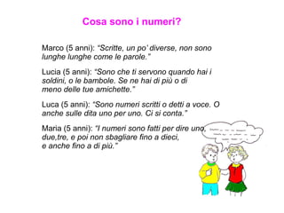 Marco (5 anni): “Scritte, un po’ diverse, non sono
lunghe lunghe come le parole.”
Lucia (5 anni): “Sono che ti servono quando hai i
soldini, o le bambole. Se ne hai di più o di
meno delle tue amichette.”
Luca (5 anni): “Sono numeri scritti o detti a voce. O
anche sulle dita uno per uno. Ci si conta.”
Maria (5 anni): “I numeri sono fatti per dire uno,
due,tre, e poi non sbagliare fino a dieci,
e anche fino a di più.”
Cosa sono i numeri?
 