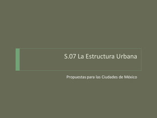 S.07 La Estructura Urbana
Propuestas para las Ciudades de México

 