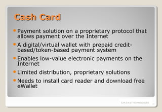 Cash Card
Payment

solution on a proprietary protocol that
allows payment over the Internet

A

digital/virtual wallet with prepaid creditbased/token-based payment system

Enables

low-value electronic payments on the

Limited

distribution, proprietary solutions

Internet

Needs

to install card reader and download free
eWallet
S.M.O.K.E TECHNOLOGIES

11

 