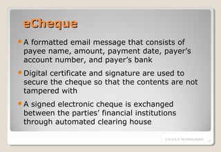eCheque
A

formatted email message that consists of
payee name, amount, payment date, payer’s
account number, and payer’s bank

Digital

certificate and signature are used to
secure the cheque so that the contents are not
tampered with

A

signed electronic cheque is exchanged
between the parties’ financial institutions
through automated clearing house
S.M.O.K.E TECHNOLOGIES

12

 