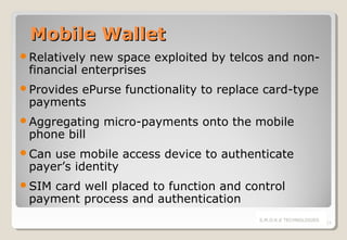 Mobile Wallet
Relatively

new space exploited by telcos and nonfinancial enterprises

Provides

ePurse functionality to replace card-type
payments

Aggregating

phone bill

micro-payments onto the mobile

Can

use mobile access device to authenticate
payer’s identity

SIM

card well placed to function and control
payment process and authentication
S.M.O.K.E TECHNOLOGIES

13

 