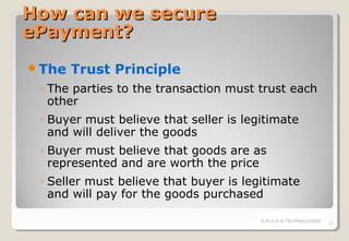 How can we secure
ePayment?
The

Trust Principle

◦ The parties to the transaction must trust each
other
◦ Buyer must believe that seller is legitimate
and will deliver the goods
◦ Buyer must believe that goods are as
represented and are worth the price
◦ Seller must believe that buyer is legitimate
and will pay for the goods purchased
S.M.O.K.E TECHNOLOGIES

17

 
