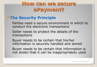 How can we secure
ePayment?
The

Security Principle

◦ Parties need a secure environment in which to
conduct the electronic transactions
◦ Seller needs to protect the details of the
transactions
◦ Buyer needs to be certain that his/her
information is securely handled and stored
◦ Buyer needs to be certain that information is
not stolen that it can be inappropriately used
S.M.O.K.E TECHNOLOGIES

18

 