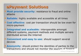 ePayment Solutions
 Must

provide security: resistance to fraud and online
attacks

 Reliable:

highly available and accessible at all times

 Cost

effective: cost per transaction should be low even for
micro-payment

 Integrated

and scaleable: interoperable amongst
different systems, payment methods and multiple servers
distributed across the Internet

 Convenient

devices

and easy to use: should support several

 Anonymity:

should protect the identities of parties to the
transactions and should not monitor the sources of finance
S.M.O.K.E TECHNOLOGIES

19

 