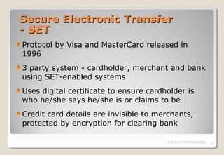 Secure Electronic Transfer
- SET
Protocol

1996

by Visa and MasterCard released in

3

party system - cardholder, merchant and bank
using SET-enabled systems

Uses

digital certificate to ensure cardholder is
who he/she says he/she is or claims to be

Credit

card details are invisible to merchants,
protected by encryption for clearing bank
S.M.O.K.E TECHNOLOGIES

24

 