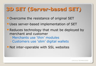 3D SET (Server-based SET)
Overcome
Uses

the resistance of original SET

server-based implementation of SET

Reduces

technology that must be deployed by
merchant and customer
◦ Merchants use ‘thin’ modules
◦ Customers use ‘slim’ digital wallets

Not

inter-operable with SSL websites

S.M.O.K.E TECHNOLOGIES

25

 