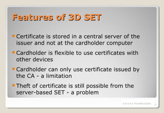 Features of 3D SET
Certificate

is stored in a central server of the
issuer and not at the cardholder computer

Cardholder

is flexible to use certificates with
other devices

Cardholder

can only use certificate issued by
the CA - a limitation

Theft

of certificate is still possible from the
server-based SET - a problem
S.M.O.K.E TECHNOLOGIES

27

 